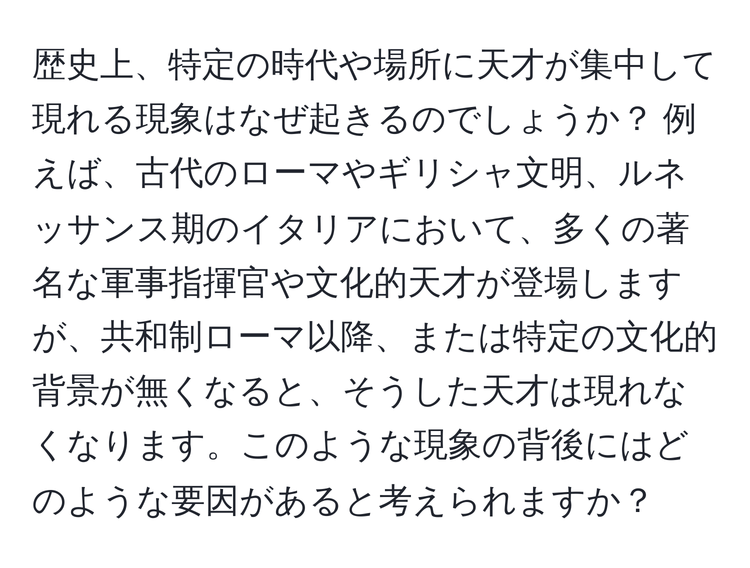 歴史上、特定の時代や場所に天才が集中して現れる現象はなぜ起きるのでしょうか？ 例えば、古代のローマやギリシャ文明、ルネッサンス期のイタリアにおいて、多くの著名な軍事指揮官や文化的天才が登場しますが、共和制ローマ以降、または特定の文化的背景が無くなると、そうした天才は現れなくなります。このような現象の背後にはどのような要因があると考えられますか？