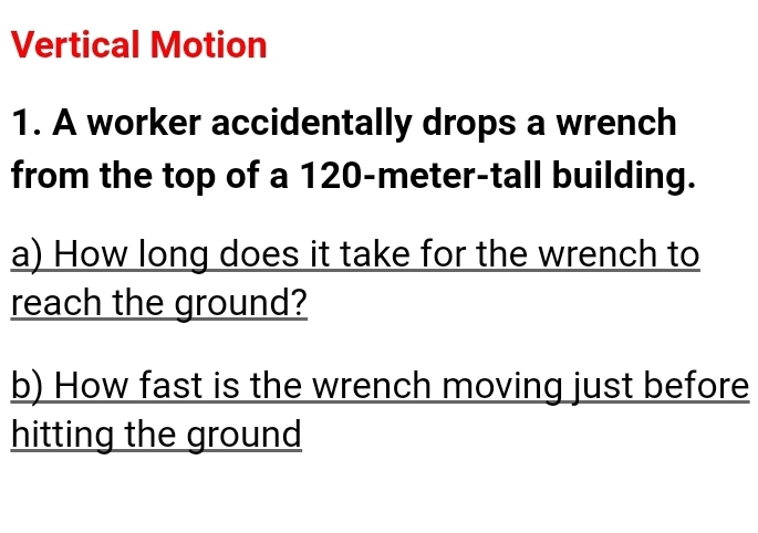 Vertical Motion 
1. A worker accidentally drops a wrench 
from the top of a 120-meter -tall building. 
a) How long does it take for the wrench to 
reach the ground? 
b) How fast is the wrench moving just before 
hitting the ground