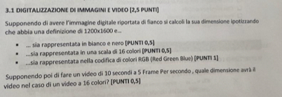 3.1 DIGITALIZZAZIONE DI IMMAGINI E VIDEO [2,5 PUNTI] 
Supponendo di avere l'immagine digitale riportata di fianco si calcoli la sua dimensione ipotizzando 
che abbia una definizione di 1200* 1600e. 
... sia rappresentata in bianco e nero [PUNTI 0,5] 
...sia rappresentata in una scala di 16 colori [PUNTI 0,5]..sia rappresentata nella codifica di colori RGB (Red Green Blue) [PUNTI 1] 
Supponendo poi di fare un video di 10 secondi a 5 Frame Per secondo , quale dimensione avrà il 
video nel caso di un video a 16 colori? [PUNTI 0,5]