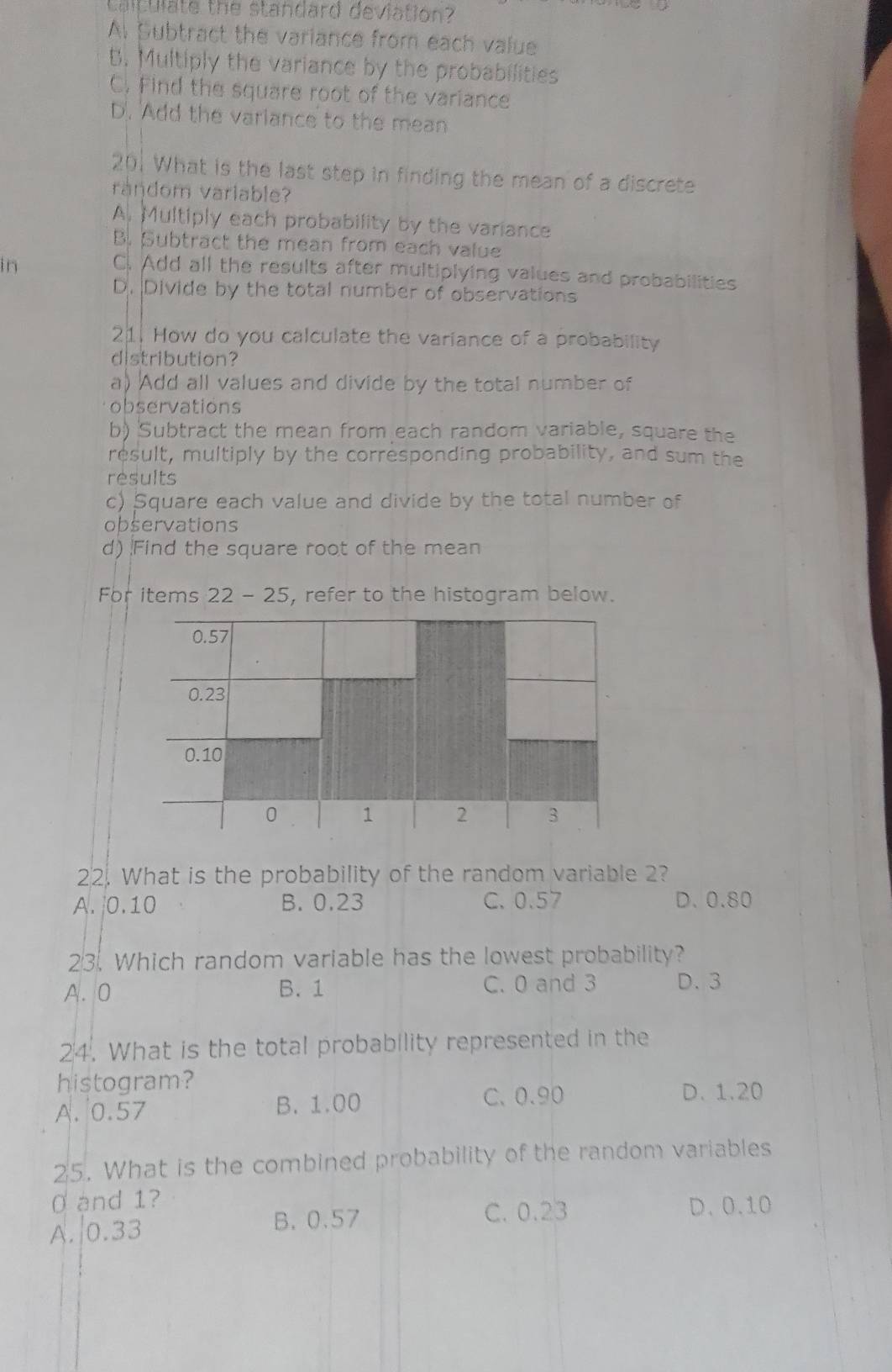 Caltulate the standard deviation?
Al Subtract the variance from each value
B. Multiply the variance by the probabilities
C. Find the square root of the variance
D. Add the variance to the mean
201 What is the last step in finding the mean of a discrete
raŋdom variable?
A. Multiply each probability by the variance
B. Subtract the mean from each value
in
C. Add all the results after multiplying values and probabilities
D. Divide by the total number of observations
21. How do you calculate the variance of a probability
distribution?
a) Add all values and divide by the total number of
observations
b) Subtract the mean from each random variable, square the
result, multiply by the corresponding probability, and sum the
results
c) Square each value and divide by the total number of
observations
d) Find the square root of the mean
For items 22 - 25, refer to the histogram below.
22. What is the probability of the random variable 2?
A. | 0.10 B. 0.23 C. 0.57 D. 0.80
23. Which random variable has the lowest probability?
A. 0 B. 1 C. 0 and 3 D. 3
24. What is the total probability represented in the
histogram?
A. 0.57 B. 1.00 C. 0.90
D. 1.20
25. What is the combined probability of the random variables
0 and 1? D. 0.10
A. 0.33
B. 0.57 C. 0.23