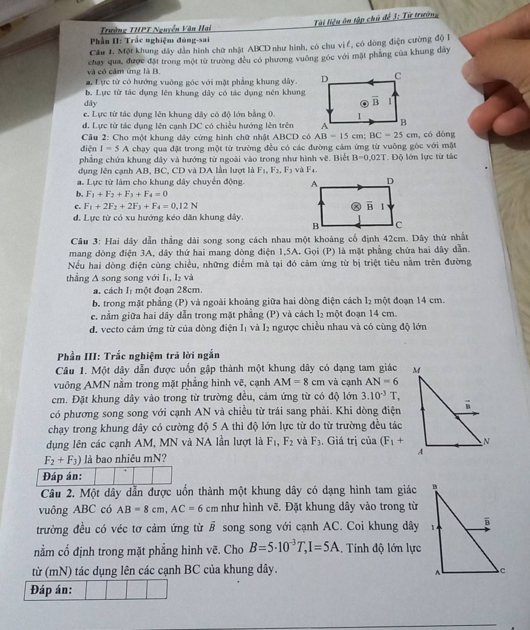 Tài liệu ôn tập chủ đề 3: Từ trường
Trường THPT Nguyễn Văn Hai
Phần II: Trắc nghiệm đúng-sai
Cầu 1. Một khung dây dần hình chữ nhật ABCD như hình, có chu vị l, có dòng điện cường độ I
chay qua, được đặt trong một từ trường đều có phương vuông góc với mặt phẳng của khung dây
và có cảm ứng là B.
a Lực từ có hướng vuông góc với mặt phẳng khung dây.
b. Lực từ tác dụng lên khung dây có tác dụng nén khung
dây
c. Lực từ tác dụng lên khung dây có độ lớn bằng 0.
d. Lực từ tác dụng lên cạnh DC có chiều hướng lên trên 
Câu 2: Cho một khung dây cứng hình chữ nhật ABCD có AB=15cm;BC=25cm , có dòng
điện I=5A chạy qua đặt trong một từ trường đều có các đường cảm ứng từ vuông góc với mặt
phẳng chứa khung dây và hướng từ ngoài vào trong như hình vẽ. Biết B=0,02T.  Độ lớn lực từ tác
dụng lên cạnh AB, BC, CD và DA lần lượt là F_1,F_2,F_3 và F_4.
a. Lực từ làm cho khung dây chuyền động.
b. F_1+F_2+F_3+F_4=0
c. F_1+2F_2+2F_3+F_4=0,12N
d. Lực từ có xu hướng kéo dãn khung dây.
Câu 3: Hai dây dẫn thẳng dài song song cách nhau một khoảng cố định 42cm. Dây thứ nhất
mang dòng điện 3A, dây thứ hai mang dòng điện 1,5A. Gọi (P) là mặt phẳng chứa hai dây dẫn.
Nếu hai dòng điện cùng chiều, những điểm mà tại đó cảm ứng từ bị triệt tiêu nằm trên đường
thẳng Δ song song với I₁, I₂ và
a. cách I một đoạn 28cm.
b trong mặt phẳng (P) và ngoài khoảng giữa hai dòng điện cách I_2 một đoạn 14 cm.
c. nằm giữa hai dây dẫn trong mặt phẳng (P) và cách I₂ một đoạn 14 cm.
d. vecto cảm ứng từ của dòng điện I₁ và I₂ ngược chiều nhau và có cùng độ lớn
Phần III: Trắc nghiệm trả lời ngắn
Câu 1. Một dây dẫn được uốn gập thành một khung dây có dạng tam giác 
vuông AMN nằm trong mặt phẳng hình vẽ, cạnh AM=8cm và cạnh AN=6
cm. Đặt khung dây vào trong từ trường đều, cảm ứng từ có độ lớn 3.10^(-3)T,
có phương song song với cạnh AN và chiều từ trái sang phải. Khi dòng điện
chạy trong khung dây có cường độ 5 A thì độ lớn lực từ do từ trường đều tác
dụng lên các cạnh AM, MN và NA lần lượt là F_1,F_2 và F_3. Giá trị của (F_1+
F_2+F_3) là bao nhiêu mN?
Đáp án:
Câu 2. Một dây dẫn được uốn thành một khung dây có dạng hình tam giác 
vuông ABC có AB=8cm,AC=6 cm như hình vẽ. Đặt khung dây vào trong từ
trường đều có véc tơ cảm ứng từ vector B song song với cạnh AC. Coi khung dây 
nằm cố định trong mặt phẳng hình vẽ. Cho B=5· 10^(-3)T,I=5A. Tính độ lớn lực
từ (mN) tác dụng lên các cạnh BC của khung dây. 
Đáp án: