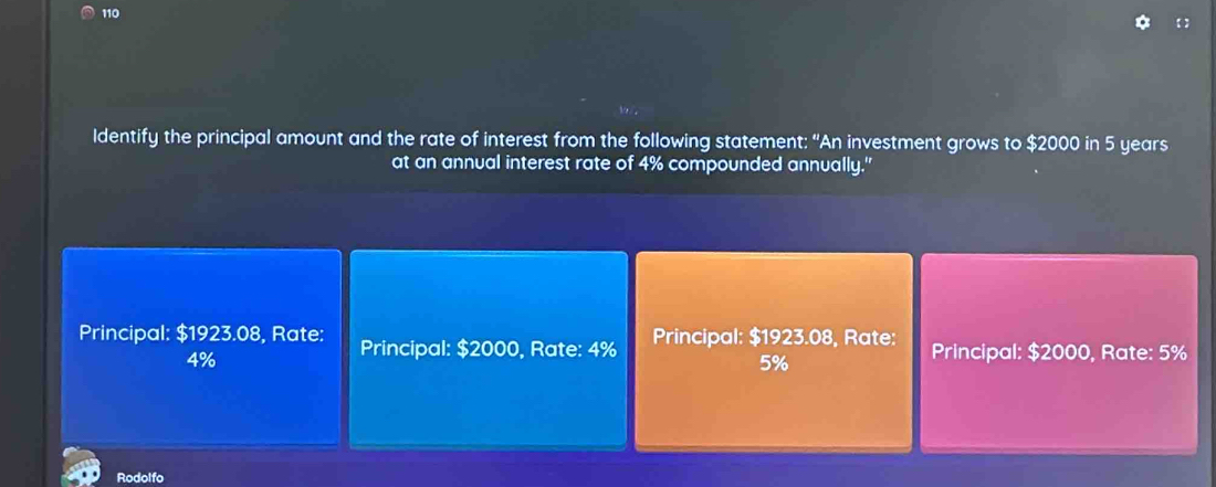 110 【 
Identify the principal amount and the rate of interest from the following statement: “An investment grows to $2000 in 5 years
at an annual interest rate of 4% compounded annually."
Principal: $1923.08, Rate: Principal: $2000, Rate: 4% Principal: $1923.08, Rate: Principal: $2000, Rate: 5%
4%
5%
Rodolfo