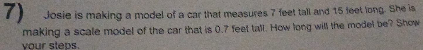 Josie is making a model of a car that measures 7 feet tall and 15 feet long. She is 
making a scale model of the car that is 0.7 feet tall. How long will the model be? Show 
vour steps.