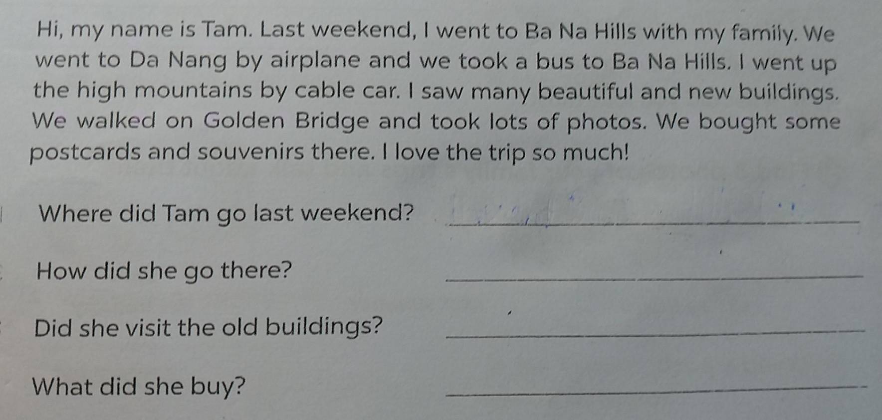 Hi, my name is Tam. Last weekend, I went to Ba Na Hills with my family. We 
went to Da Nang by airplane and we took a bus to Ba Na Hills. I went up 
the high mountains by cable car. I saw many beautiful and new buildings. 
We walked on Golden Bridge and took lots of photos. We bought some 
postcards and souvenirs there. I love the trip so much! 
Where did Tam go last weekend?_ 
How did she go there?_ 
Did she visit the old buildings?_ 
What did she buy? 
_