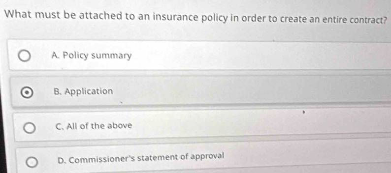 What must be attached to an insurance policy in order to create an entire contract?
A. Policy summary
B. Application
C. All of the above
D. Commissioner's statement of approval