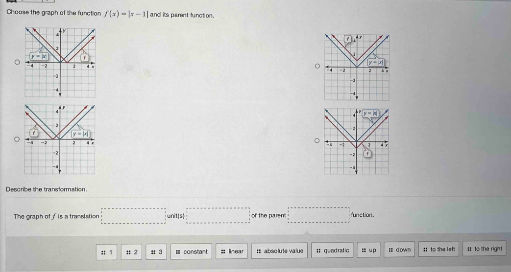 Choose the graph of the function f(x)=|x-1| and its parent function.
 
 
Describe the transformation.
The graph of ∫is a translation □ unit(s)□ of the parent □ function.
:: 1 :: 2 :: 3 :: constant :: linear :: absolute value :: quadratic :: up :: down :: to the left :: to the right