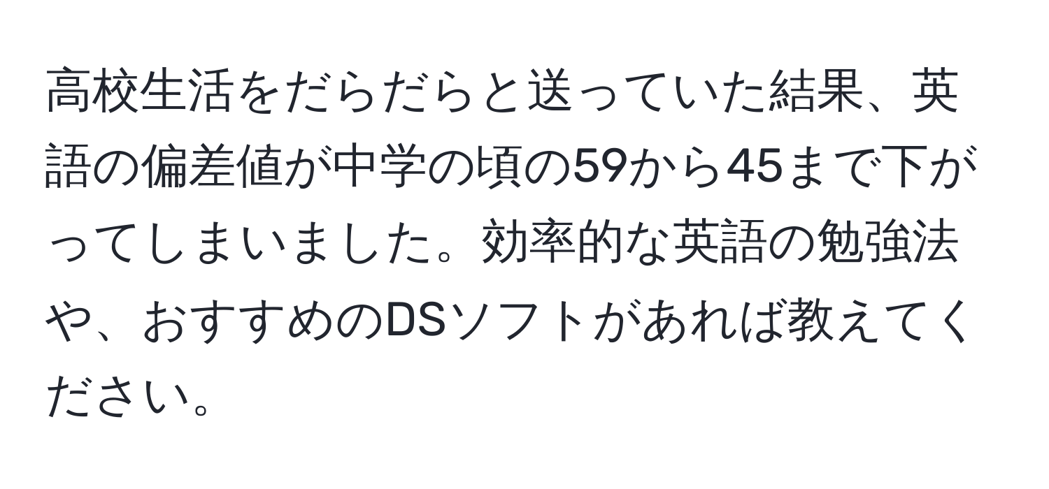 高校生活をだらだらと送っていた結果、英語の偏差値が中学の頃の59から45まで下がってしまいました。効率的な英語の勉強法や、おすすめのDSソフトがあれば教えてください。