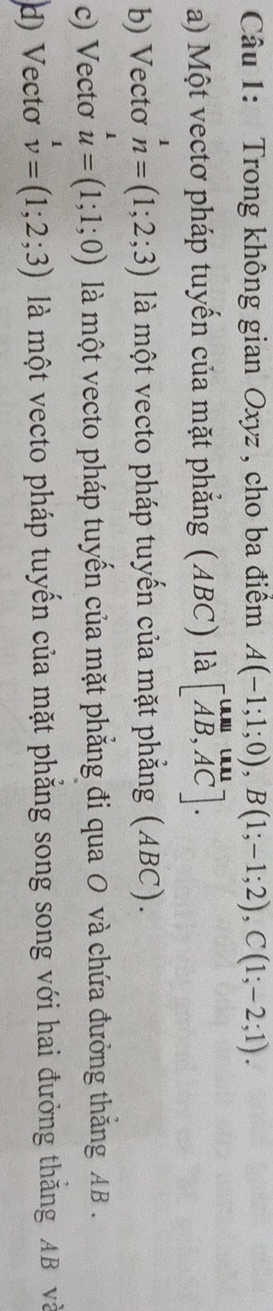 Trong không gian Oxyz , cho ba điểm A(-1;1;0), B(1;-1;2), C(1;-2;1).
a) Một vectơ pháp tuyến của mặt phẳng (ABC) là beginbmatrix UN&uM AB,ACendbmatrix.
b) Vectơ n=(1;2;3) là một vecto pháp tuyến của mặt phẳng (ABC).
c) Vecto u=(1;1;0) là một vecto pháp tuyến của mặt phẳng đi qua O và chứa đưởng thắng AB.
d) Vectơ v=(1;2;3) là một vecto pháp tuyến của mặt phẳng song song với hai đưởng thăng AB và