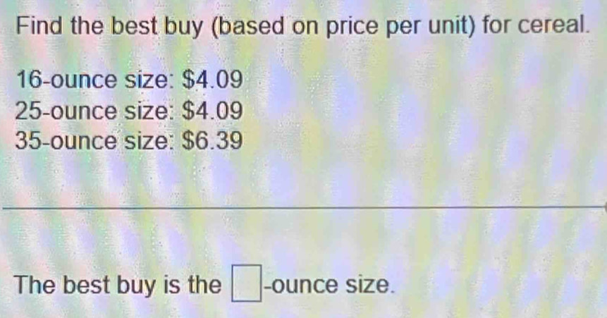 Find the best buy (based on price per unit) for cereal.
16-ounce size: $4.09
25-ounce size: $4.09
35-ounce size: $6.39
_ 
The best buy is the □ -ounce size.