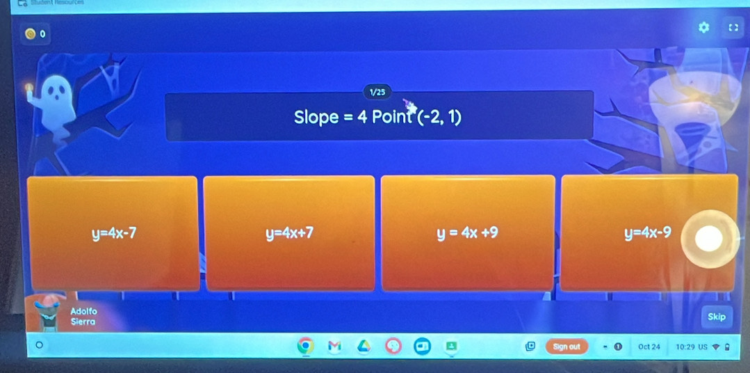 0
1/25
Slope =4 Point (-2,1)
y=4x-7
y=4x+7
y=4x+9
y=4x-9
Adolfo
Sierra Skip
Sign out Oct 24 10:29 US