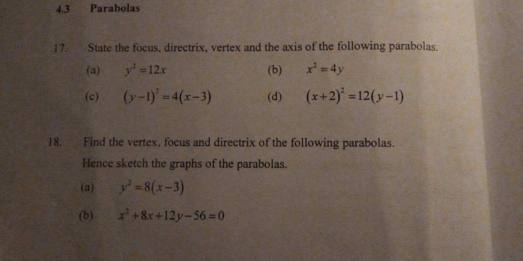 4.3 Parabolas 
17. State the focus, directrix, vertex and the axis of the following parabolas. 
(a) y^2=12x (b) x^2=4y
(c) (y-1)^2=4(x-3) (d) (x+2)^2=12(y-1)
18. Find the vertex, focus and directrix of the following parabolas. 
Hence sketch the graphs of the parabolas. 
(a) y^2=8(x-3)
(b) x^2+8x+12y-56=0