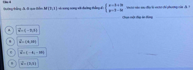 Đường thẳng △ di qua điểm M(2;1) và song song với đường thẳng đ : beginarrayl x=3+2t y=2-5tendarray.. Vectơ nào sau đây là vectơ chỉ phương của △ ?
Chọn một đáp án đúng
A vector u=(-2;5)
B vector u=(4;10)
C vector u=(-4;-10)
D vector u=(2;5)