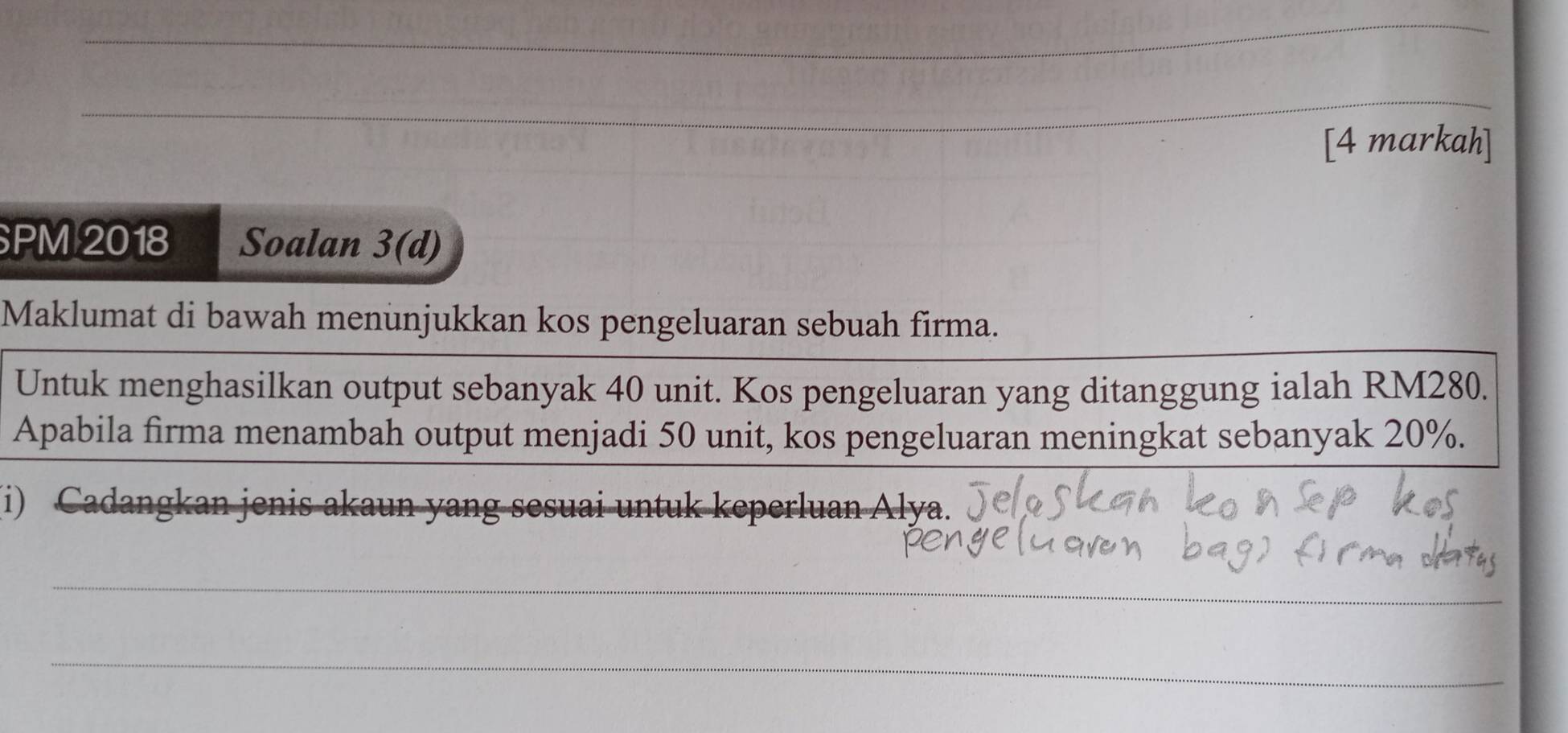 [4 markah] 
PM 2018 Soalan 3(d) 
Maklumat di bawah menunjukkan kos pengeluaran sebuah firma. 
Untuk menghasilkan output sebanyak 40 unit. Kos pengeluaran yang ditanggung ialah RM280. 
Apabila firma menambah output menjadi 50 unit, kos pengeluaran meningkat sebanyak 20%. 
(i) Cadangkan jenis akaun yang sesuai untuk keperluan Alya. 
_ 
_ 
_