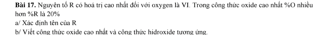 Nguyên tố R có hoá trị cao nhất đối với oxygen là VI. Trong công thức oxide cao nhất % O nhiều 
hơn % R là 20%
a/ Xác định tên của R 
b/ Viết công thức oxide cao nhất và công thức hidroxide tương ứng.