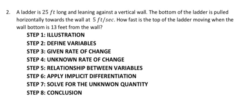 A ladder is 25 ft long and leaning against a vertical wall. The bottom of the ladder is pulled 
horizontally towards the wall at 5 ft/sec. How fast is the top of the ladder moving when the 
wall bottom is 13 feet from the wall? 
STEP 1: ILLUSTRATION 
STEP 2: DEFINE VARIABLES 
STEP 3: GIVEN RATE OF CHANGE 
STEP 4: UNKNOWN RATE OF CHANGE 
STEP 5: RELATIONSHIP BETWEEN VARIABLES 
STEP 6: APPLY IMPLICIT DIFFERENTIATION 
STEP 7: SOLVE FOR THE UNKNWON QUANTITY 
STEP 8: CONCLUSION