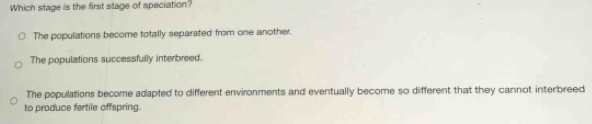 Which stage is the first stage of speciation?
The populations become totally separated from one another.
The populations successfully interbreed.
The populations become adapted to different environments and eventually become so different that they cannot interbreed
to produce fertile offspring.