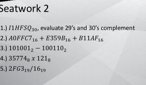Seatwork 2 
1.) I1HFSQ_30 , evaluate 29's and 30's complement 
2.) A0FFC7_16+E359B_16+B11AF_16
3.) 101001_2-100110_2
4.) 35774_8* 121_8
5.) 2FG3_19/16_19