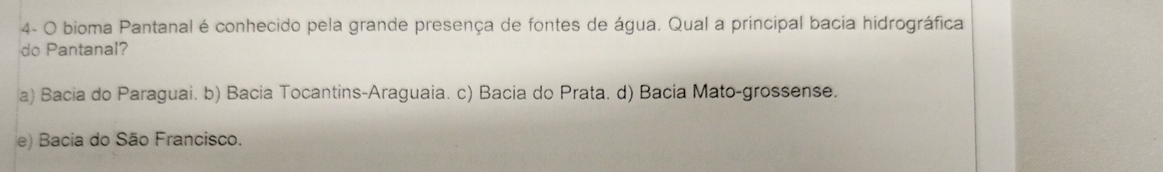 4- O bioma Pantanal é conhecido pela grande presença de fontes de água. Qual a principal bacia hidrográfica
do Pantanal?
a) Bacia do Paraguai. b) Bacia Tocantins-Araguaia. c) Bacia do Prata. d) Bacia Mato-grossense.
e) Bacia do São Francisco.