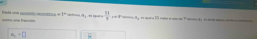 Dada una sucesión geométrica, el 1^(er) término, a_1 , es igual a  11/9  , y e 4° término, a_4 , es igual a 33. Hallar el valor del 7° término, a_7. En donde aplique, escriba su comenación
como una fracción.
a_7=□
 □ /□  