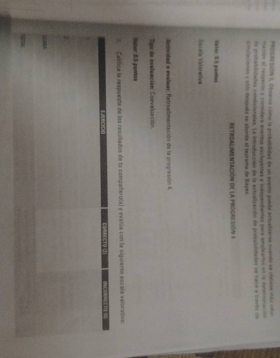 PRDGRESION 5. Observe como la probabilidad de un evento puede actualizarse cuando se obtiono más infor 
ihr mación al respecto y considers eventos excluyentes e independientes para emplearios en la determinación 
de probabilidades condicionales. La introducción de la actualización de probabilidades se haca a través de 
simulaciones y sólo después se aborda el teorema de Bayes. 
REtroALIMENtAción de la ProgResióN 4 
Velor. 0.5 puntos 
Escala Valorativa 
d e evidad a evaluar: Retroalimentación de la progresión 4. 
Sps de evaluación: Coevaluación. 
Weler: 0.5 puntos 
Califica la respuesta de los resultados de tu compañero(a) y evalúa con la siguiente escala valorativa: