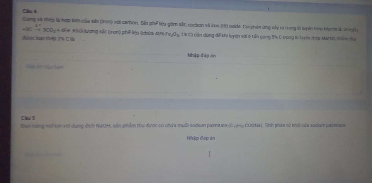 Gang và thép là hợp kim của sắt (iron) với carbon. Sắt phế liệu gồm sắt, cacbon và iron (III) oxide. Coi phán ứng xảy ra trong lỏ luyện thép Martin là: 2Fe₂0
+3Cto 3CO_2+4 + 4Fe. Khối lượng sắt (iron) phế liệu (chứa 40% Fe_2O_3 1% C) cần dùng để khi luyện với 6 tấn gang 5% C trong lò luyện thép Martin, nhàm thu 
được loại thép 2% C là 
Nhập đáp án 
Đàp án của bạn 
Cầu 5 
Đụn nóng mỗi lợn với dụng dịch NaOH, sản phẩm thu được có chứa muối sodium palmitate (C_15H_31COONa) (). Tính phán tứ khối của sodium palmitate. 
Nhập đáp án