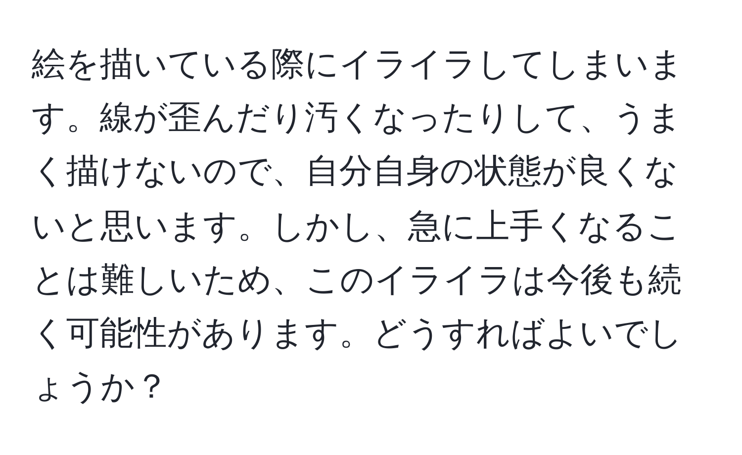 絵を描いている際にイライラしてしまいます。線が歪んだり汚くなったりして、うまく描けないので、自分自身の状態が良くないと思います。しかし、急に上手くなることは難しいため、このイライラは今後も続く可能性があります。どうすればよいでしょうか？