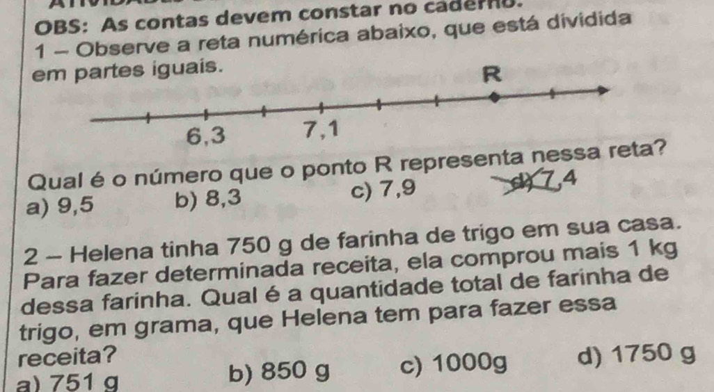 OBS: As contas devem constar no cadero.
1 - Observe a reta numérica abaixo, que está dividida
em partes iguais.
Qual é o número que o ponto R representa nessa reta?
a) 9,5 b) 8,3 c) 7,9 (74
2 - Helena tinha 750 g de farinha de trigo em sua casa.
Para fazer determinada receita, ela comprou mais 1 kg
dessa farinha. Qual é a quantidade total de farinha de
trigo, em grama, que Helena tem para fazer essa
receita?
a) 751 g b) 850 g c) 1000g d) 1750 g