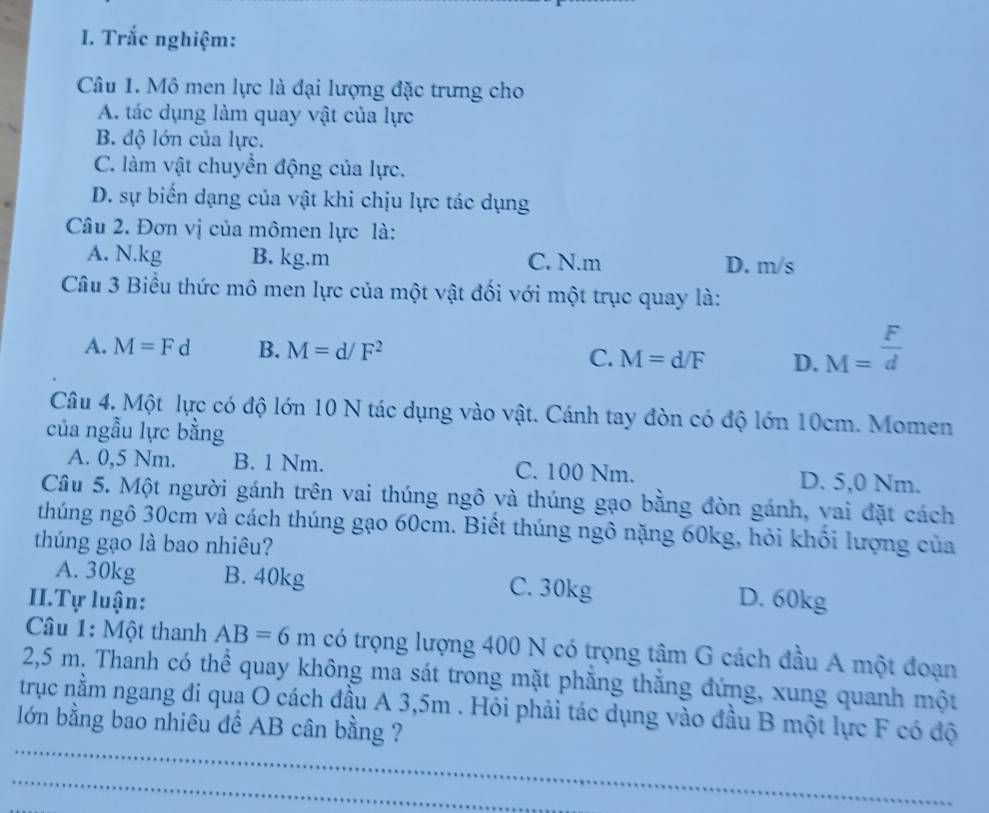 Trắc nghiệm:
Câu 1. Mô men lực là đại lượng đặc trưng cho
A. tác dụng làm quay vật của lực
B. độ lớn của lực.
C. làm vật chuyền động của lực.
D. sự biển dạng của vật khi chịu lực tác dụng
Câu 2. Đơn vị của mômen lực là:
A. N. kg B. kg.m C. N.m D. m/s
Câu 3 Biểu thức mô men lực của một vật đối với một trục quay là:
A. M=Fd B. M=d/F^2 C. M=d/F D. M= F/d 
Câu 4. Một lực có độ lớn 10 N tác dụng vào vật. Cánh tay đòn có độ lớn 10cm. Momen
của ngẫu lực bằng
A. 0,5 Nm. B. 1 Nm. C. 100 Nm. D. 5,0 Nm.
Câu 5. Một người gánh trên vai thúng ngô và thúng gạo bằng đòn gánh, vai đặt cách
thúng ngô 30cm và cách thúng gạo 60cm. Biết thúng ngô nặng 60kg, hỏi khổi lượng của
thúng gạo là bao nhiêu?
A. 30kg B. 40kg C. 30kg
II.Tự luận: D. 60kg
Câu 1: Một thanh AB=6m có trọng lượng 400 N có trọng tâm G cách đầu A một đoạn
2,5 m. Thanh có thể quay không ma sát trong mặt phăng thắng đứng, xung quanh một
_
trục nằm ngang đi qua O cách đầu A 3,5m. Hỏi phải tác dụng vào đầu B một lực F có độ
lớn bằng bao nhiêu để AB cân bằng ?
_