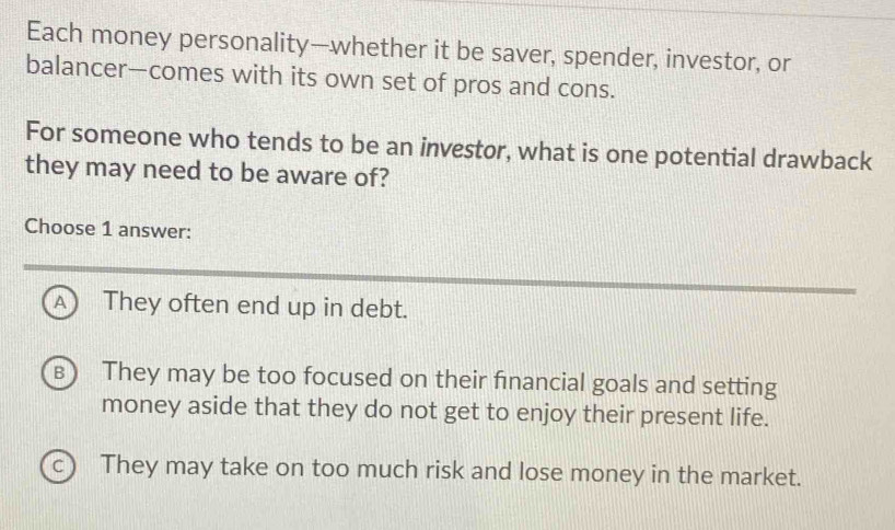 Each money personality—whether it be saver, spender, investor, or
balancer—comes with its own set of pros and cons.
For someone who tends to be an investor, what is one potential drawback
they may need to be aware of?
Choose 1 answer:
A) They often end up in debt.
B They may be too focused on their financial goals and setting
money aside that they do not get to enjoy their present life.
c) They may take on too much risk and lose money in the market.