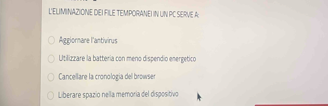 L'ELIMINAZIONE DEI FILE TEMPORANEI IN UN PC SERVE A:
Aggiornare l'antivirus
Utilizzare la batteria con meno dispendio energetico
Cancellare la cronologia del browser
Liberare spazio nella memoria del dispositivo