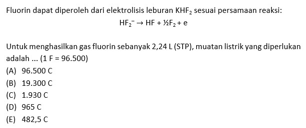 Fluorin dapat diperoleh dari elektrolisis leburan KHF_2 sesuai persamaan reaksi:
HF_2^(-to HF+1/2F_2)+e
Untuk menghasilkan gas fluorin sebanyak 2,24 L (STP), muatan listrik yang diperlukan
adalah ... (1F=96.500)
(A) 96.500 C
(B) 19.300 C
(C) 1.930 C
(D) 965 C
(E) 482,5 C