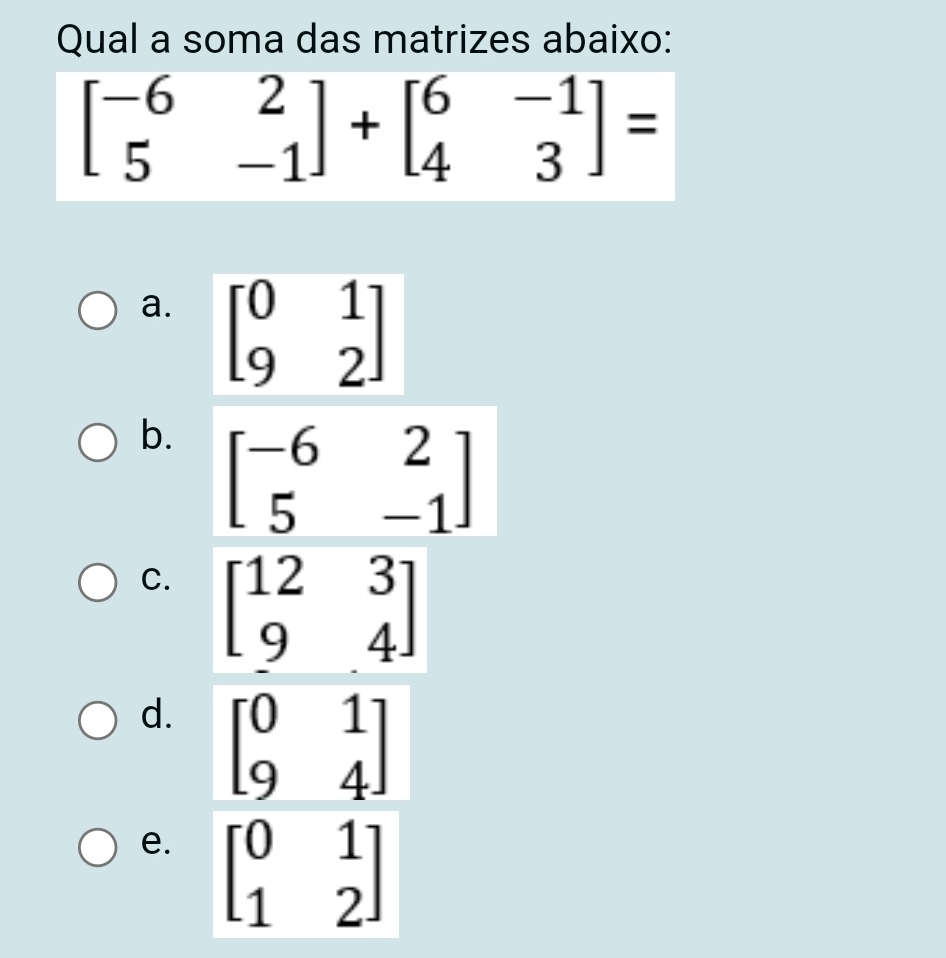 Qual a soma das matrizes abaixo:
beginbmatrix -6&2 5&-1endbmatrix +beginbmatrix 6&-1 4&3endbmatrix =
a. beginbmatrix 0&1 9&2endbmatrix
b. beginbmatrix -6&2 5&-1endbmatrix
C. beginbmatrix 12&3 9&4endbmatrix
d. beginbmatrix 0&1 9&4endbmatrix
e. beginbmatrix 0&1 1&2endbmatrix