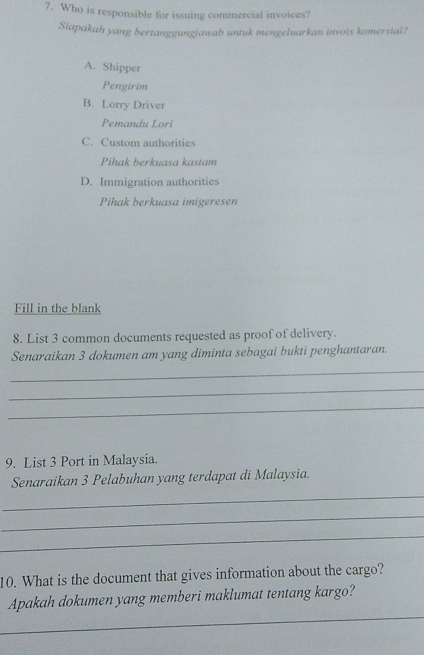 Who is responsible for issuing commercial invoices?
Siapakah yang bertanggungjawab untuk mengeluarkan invois komersial?
A. Shipper
Pengirim
B. Lorry Driver
Pemandu Lori
C. Custom authorities
Pihak berkuasa kastam
D. Immigration authorities
Pihak berkuasa imigeresen
Fill in the blank
8. List 3 common documents requested as proof of delivery.
Senaraikan 3 dokumen am yang diminta sebagai bukti penghantaran.
_
_
_
9. List 3 Port in Malaysia.
Senaraikan 3 Pelabuhan yang terdapat di Malaysia.
_
_
_
10. What is the document that gives information about the cargo?
_
Apakah dokumen yang memberi maklumat tentang kargo?