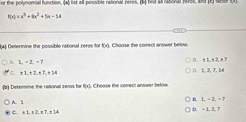 For the polynomial function, (a) list all possible rational zeros, (b) find all rational zeros, and (c) factor f(x).
f(x)=x^3+8x^2+5x-14
(a) Determine the possible rational zeros for f(x). Choose the correct answer below.
A. 1, -2, -7 B. ±1, ±2, ±7
C. ±1, ±2, ±7, ±14 D. 1, 2, 7, 14
(b) Determine the rational zeros for f(x). Choose the correct answer below.
A. 1 B. 1, - 2, -7
C. ±1, ±2, ±7, ±14 D. - 1, 2, 7