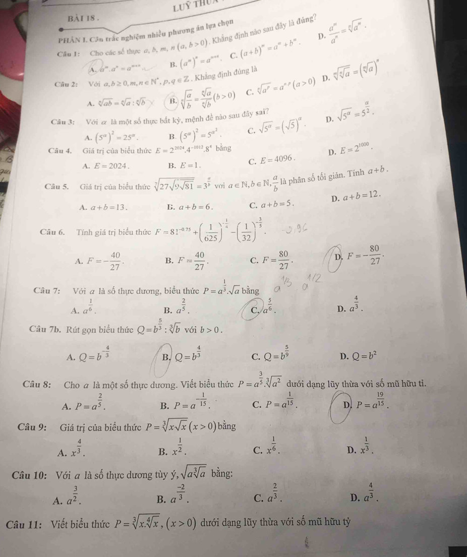 PHÂN J. Cân trắc nghiệm nhiều phương án lựa chọn
D.
Câu 1: Cho các số thực a, b, m, n (a,b>0) Khẳng định nào sau đây là đúng?  a^m/a^n =sqrt[n](a^m).
A. a^m.a^n=a^(m+n) B. (a^m)^n=a^(m+n). C. (a+b)^m=a^m+b^m.
D.
Câu 2: Với a,b≥ 0,m,n∈ N^*,p,q∈ Z. Khẳng định đủng là
A. sqrt[n](ab)=sqrt[n](a):sqrt[n](b) B. sqrt[n](frac a)b= sqrt[n](a)/sqrt[n](b) (b>0) C. sqrt[n](a^p)=a^(np)(a>0) sqrt[m](sqrt [n]a)=(sqrt[m](a))^n
Câu 3: Với a là một số thực bắt ky 1, mệnh đề nào sau đây sai?
A. (5^(alpha))^2=25^(alpha). B. (5^a)^2=5^(a^2). C. sqrt(5^(alpha))=(sqrt(5))^alpha . D. sqrt(5^(alpha))=5^(frac alpha)2.
Câu 4. Giá trị của biểu thức E=2^(2024).4^(-1012).8^4 bằng E=2^(1000).
A. E=2024. B. E=1. C. E=4096. D.
Câu 5. Giá trị của biểu thức sqrt[7](27sqrt 9sqrt 81)=3^(frac a)b vơi a∈ N, b∈N  a/b  là phân số tối giản. Tính a+b.
A. a+b=13. B. a+b=6. C. a+b=5. D. a+b=12.
Câu 6. Tính giá trị biểu thức F=81^(-0.75)+( 1/625 )^- 1/4 -( 1/32 )^- 3/5 .
A. F=- 40/27 . B. F= 40/27 . C. F= 80/27 . D. F=- 80/27 .
Câu 7: Với a là số thực dương, biểu thức P=a^(frac 1)3· sqrt(a) bằng
A. a^(frac 1)6. a^(frac 2)5. a^(frac 5)6. a^(frac 4)3.
B.
C,
D.
Câu 7b. Rút gọn biểu thức Q=b^(frac 5)3:sqrt[3](b) với b>0.
A. Q=b^(-frac 4)3 B. Q=b^(frac 4)3 C. Q=b^(frac 5)9 D. Q=b^2
Câu 8: Cho a là một số thực dương. Viết biểu thức P=a^(frac 3)5· sqrt[3](a^2) dưới dạng lũy thừa với shat O mũ hữu tì.
A. P=a^(frac 2)5. P=a^(-frac 1)15. C. P=a^(frac 1)15. D. P=a^(frac 19)15.
B.
Câu 9: Giá trị của biểu thức P=sqrt[3](xsqrt x)(x>0)bdot ang
A. x^(frac 4)3.
B. x^(frac 1)2. x^(frac 1)6. x^(frac 1)3.
C.
D.
Câu 10: Với a là số thực dương tùy ý, sqrt(asqrt [3]a) bằng:
A. a^(frac 3)2.
B. a^(frac -2)3. a^(frac 2)3. a^(frac 4)3.
C.
D.
Câu 11: Viết biểu thức P=sqrt[3](x.sqrt [4]x),(x>0) dưới dạng lũy thừa với số mũ hữu tỷ