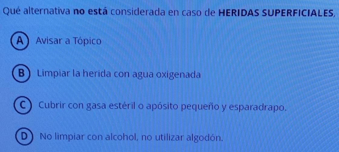 Qué alternativa no está considerada en caso de HERIDAS SUPERFICIALES,
A) Avisar a Tópico
B) Limpiar la herida con agua oxigenada
(C) Cubrir con gasa estéril o apósito pequeño y esparadrapo.
D) No limpiar con alcohol, no utilizar algodón.