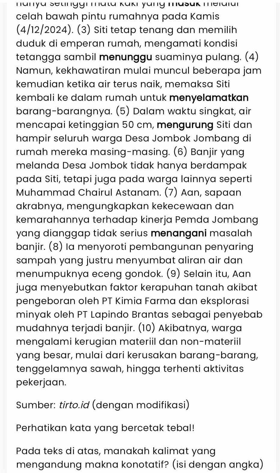 hanya Setinggi mata Kükı yäng masak melaiar
celah bawah pintu rumahnya pada Kamis
(4/12/2024). (3) Siti tetap tenang dan memilih
duduk di emperan rumah, mengamati kondisi
tetangga sambil menunggu suaminya pulang. (4)
Namun, kekhawatiran mulai muncul beberapa jam
kemudian ketika air terus naik, memaksa Siti
kembali ke dalam rumah untuk menyelamatkan 
barang-barangnya. (5) Dalam waktu singkat, air
mencapai ketinggian 50 cm, mengurung Siti dan
hampir seluruh warga Desa Jombok Jombang di
rumah mereka masing-masing. (6) Banjir yang
melanda Desa Jombok tidak hanya berdampak
pada Siti, tetapi juga pada warga lainnya seperti
Muhammad Chairul Astanam. (7) Aan, sapaan
akrabnya, mengungkapkan kekecewaan dan
kemarahannya terhadap kinerja Pemda Jombang
yang dianggap tidak serius menangani masalah 
banjir. (8) Ia menyoroti pembangunan penyaring
sampah yang justru menyumbat aliran air dan 
menumpuknya eceng gondok. (9) Selain itu, Aan
juga menyebutkan faktor kerapuhan tanah akibat
pengeboran oleh PT Kimia Farma dan eksplorasi
minyak oleh PT Lapindo Brantas sebagai penyebab
mudahnya terjadi banjir. (10) Akibatnya, warga
mengalami kerugian materiil dan non-materiil
yang besar, mulai dari kerusakan barang-barang,
tenggelamnya sawah, hingga terhenti aktivitas
pekerjaan.
Sumber: tirto.id (dengan modifikasi)
Perhatikan kata yang bercetak tebal!
Pada teks di atas, manakah kalimat yang
mengandung makna konotatif? (isi dengan angka)