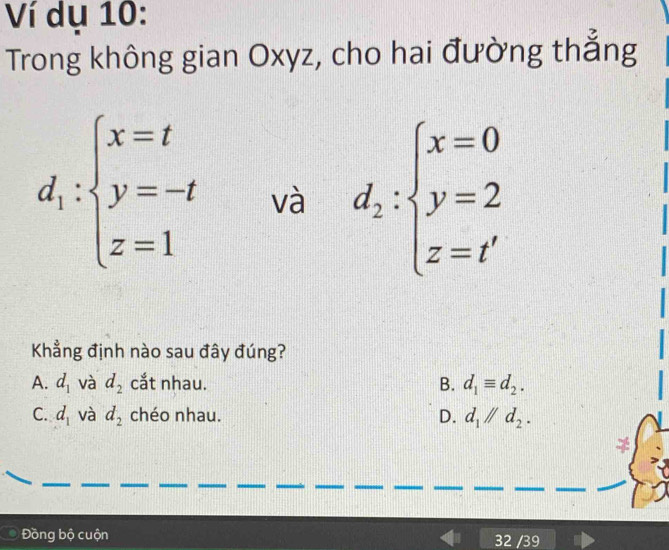 Ví dụ 10:
Trong không gian Oxyz, cho hai đường thẳng
d_1:beginarrayl x=t y=-t z=1endarray. và d_2:beginarrayl x=0 y=2 z=t'endarray.
Khẳng định nào sau đây đúng?
A. d_1 và d_2 cắt nhau. B. d_1equiv d_2.
C. d_1 và d_2 chéo nhau. D. d_1parallel d_2. 
Đồng bộ cuộn 39
32