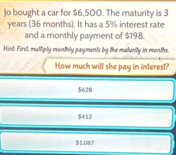 Jo bought a car for $6,500. The maturity is 3
years (36 months). It has a 5% interest rate
and a monthly payment of $198.
Hint: First, multiply monthly payments by the maturity in months.
How much will she pay in interest?
$628
$412
$1,087