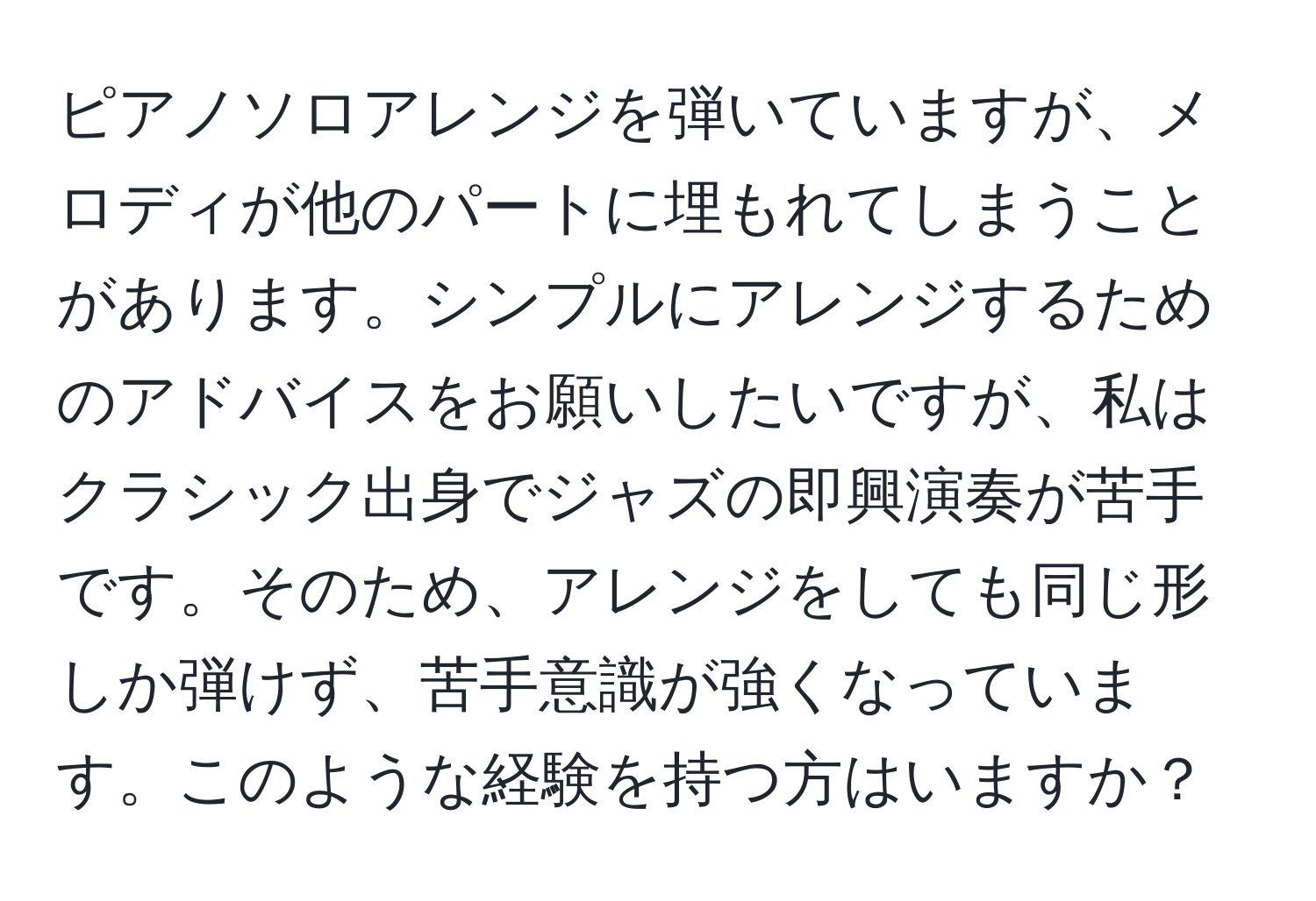 ピアノソロアレンジを弾いていますが、メロディが他のパートに埋もれてしまうことがあります。シンプルにアレンジするためのアドバイスをお願いしたいですが、私はクラシック出身でジャズの即興演奏が苦手です。そのため、アレンジをしても同じ形しか弾けず、苦手意識が強くなっています。このような経験を持つ方はいますか？