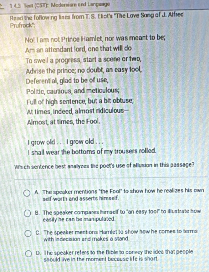 Test (CST): Modemism and Language
Read the following lines from T. S. Eliot's "The Love Song of J. Alfred
Prufrock":
No! I am not Prince Hamlet, nor was meant to be;
Am an attendant lord, one that will do
To swell a progress, start a scene or two,
Advise the prince; no doubt, an easy tool,
Deferential, glad to be of use,
Politic, cautious, and meticulous;
Full of high sentence, but a bit obtuse;
At times, indeed, almost ridiculous—
Almost, at times, the Fool.
I grow old . . . I grow old . . .
I shall wear the bottoms of my trousers rolled.
Which sentence best analyzes the poet's use of allusion in this passage?
A. The speaker mentions "the Fool" to show how he realizes his own
self-worth and asserts himself.
B. The speaker compares himself to "an easy tool" to illustrate how
easily he can be manipulated.
C. The speaker mentions Hamlet to show how he comes to terms
with indecision and makes a stand.
D. The speaker refers to the Bible to convey the idea that people
should live in the moment because life is short.