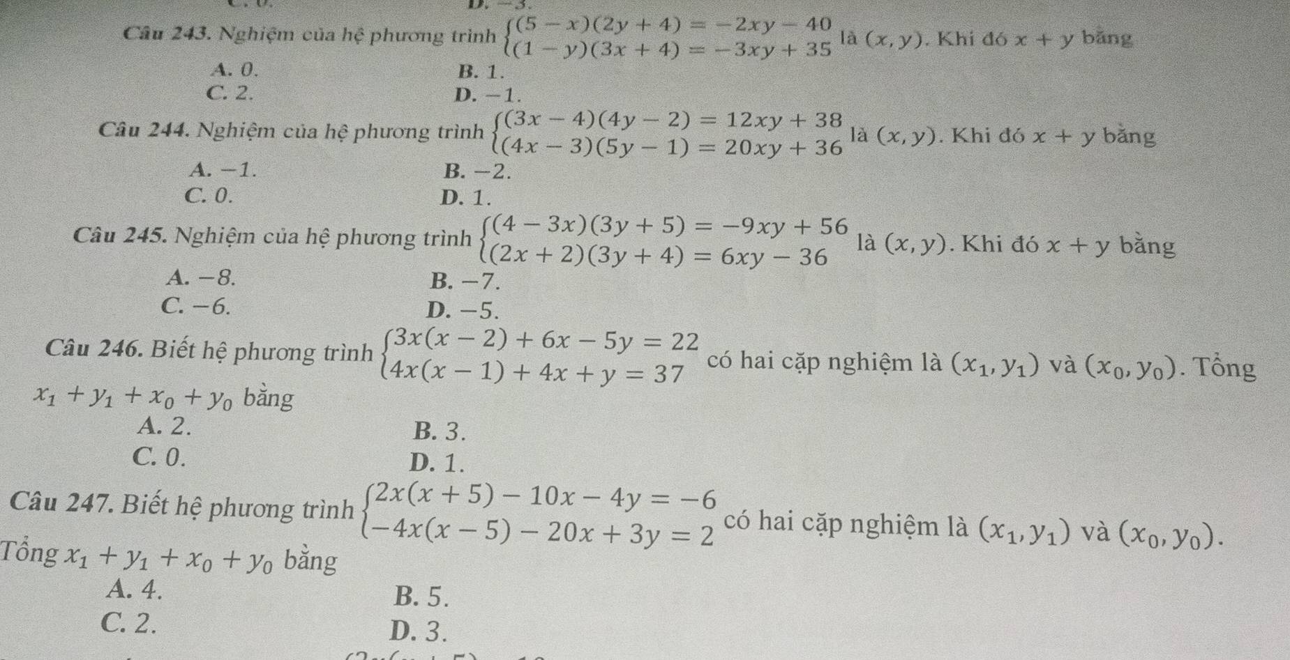 Nghiệm của hhat e phương trình beginarrayl (5-x)(2y+4)=-2xy-40 (1-y)(3x+4)=-3xy+35endarray. là (x,y). Khi đó x+y bǎng
A. 0. B. 1.
C. 2. D. -1.
Câu 244. Nghiệm của hệ phương trình beginarrayl (3x-4)(4y-2)=12xy+38 (4x-3)(5y-1)=20xy+36endarray. là (x,y). Khi đó x+y bǎng
A. −1. B. −2.
C. 0. D. 1.
Câu 245. Nghiệm của hệ phương trình beginarrayl (4-3x)(3y+5)=-9xy+56 (2x+2)(3y+4)=6xy-36endarray. là (x,y). Khi đó x+y bằng
A. -8. B.
C. − 6. D. -5.
Câu 246. Biết hệ phương trình beginarrayl 3x(x-2)+6x-5y=22 4x(x-1)+4x+y=37endarray. có hai cặp nghiệm là (x_1,y_1) và (x_0,y_0). Tổng
x_1+y_1+x_0+y_0 bằng
A. 2. B. 3.
C.0. D. 1.
Câu 247. Biết hệ phương trình beginarrayl 2x(x+5)-10x-4y=-6 -4x(x-5)-20x+3y=2endarray. có hai cặp nghiệm là (x_1,y_1) và (x_0,y_0).
Tổng x_1+y_1+x_0+y_0 bằng
A. 4.
B.5.
C. 2. D. 3.