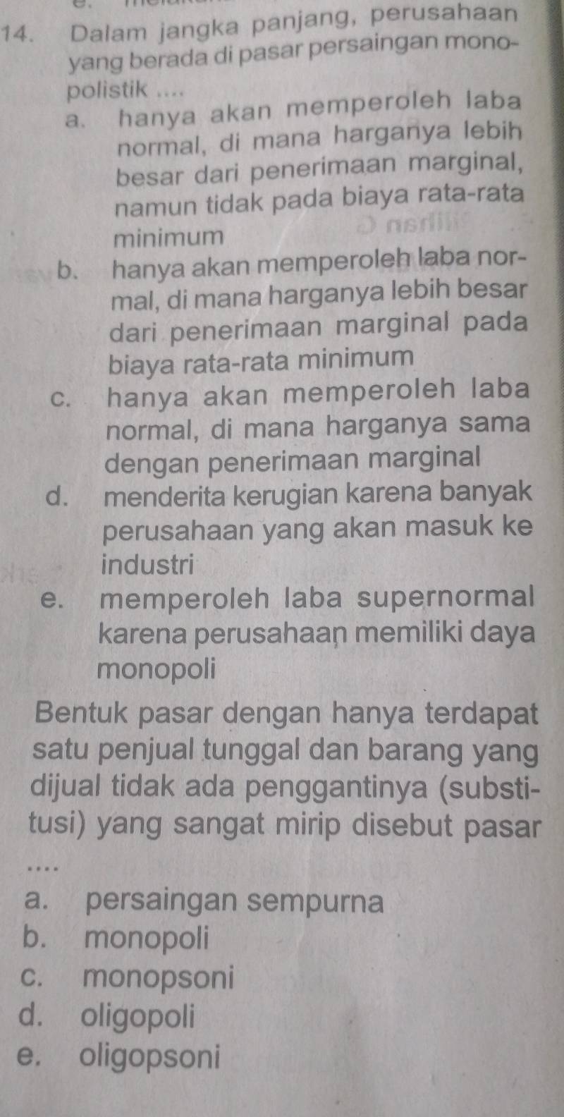 Dalam jangka panjang, perusahaan
yang berada di pasar persaingan mono-
polistik ....
a. hanya akan memperoleh laba
normal, di mana harganya lebih
besar dari penerimaan marginal,
namun tidak pada biaya rata-rata
minimum
b. hanya akan memperoleh laba nor-
mal, di mana harganya lebih besar
dari penerimaan marginal pada
biaya rata-rata minimum
c. hanya akan memperoleh laba
normal, di mana harganya sama
dengan penerimaan marginal
d. menderita kerugian karena banyak
perusahaan yang akan masuk ke
industri
e. memperoleh laba supernormal
karena perusahaan memiliki daya
monopoli
Bentuk pasar dengan hanya terdapat
satu penjual tunggal dan barang yang
dijual tidak ada penggantinya (substi-
tusi) yang sangat mirip disebut pasar
_…
a. persaingan sempurna
b. monopoli
c. monopsoni
d. oligopoli
e. oligopsoni