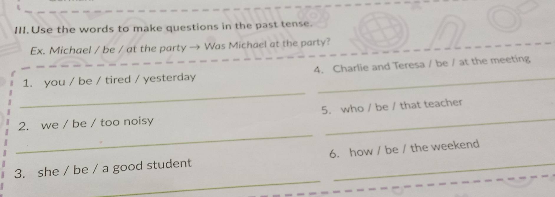 III.Use the words to make questions in the past tense. 
Ex. Michael / be / at the party → Was Michael at the party? 
_ 
1. you / be / tired / yesterday 4. Charlie and Teresa / be / at the meeting 
_ 
5. who / be / that teacher 
_ 
2. we / be / too noisy 
_ 
3. she / be / a good student 6. how / be / the weekend