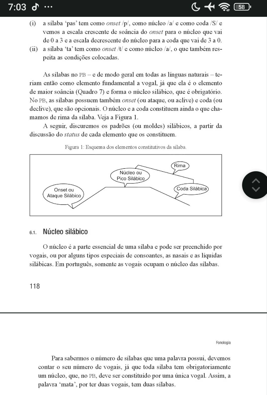 7:03 …
58
(i) a sílaba ‘pas’ tem como onset /p/, como núcleo /a/ e como coda /S/ e
vemos a escala crescente de soância do onset para o núcleo que vai
de 0 a 3 e a escala decrescente do núcleo para a coda que vai de 3 a 0.
(ii) a sílaba ‘ta’ tem como onset /t/ e como núcleo /a/, o que também res-
peita as condições colocadas.
As sílabas no PB - e de modo geral em todas as línguas naturais - te-
riam então como elemento fundamental a vogal, já que ela é o elemento
de maior soância (Quadro 7) e forma o núcleo silábico, que é obrigatório.
No PB, as sílabas possuem também onset (ou ataque, ou aclive) e coda (ou
declive), que são opcionais. O núcleo e a coda constituem ainda o que cha-
mamos de rima da sílaba. Veja a Figura 1.
A seguir, discuremos os padrões (ou moldes) silábicos, a partir da
discussão do status de cada elemento que os constituem.
Figura 1: Esquema dos elementos constitutivos da sílaba.
6.1. Núcleo silábico
O núcleo é a parte essencial de uma sílaba e pode ser preenchido por
vogais, ou por alguns tipos especiais de consoantes, as nasais e as líquidas
silábicas. Em português, somente as vogais ocupam o núcleo das sílabas.
118
Fonologia
Para sabermos o número de sílabas que uma palavra possui, devemos
contar o seu número de vogais, já que toda sílaba tem obrigatoriamente
um núcleo, que, no PB, deve ser constituído por uma única vogal. Assim, a
palavra ‘mata’, por ter duas vogais, tem duas sílabas.