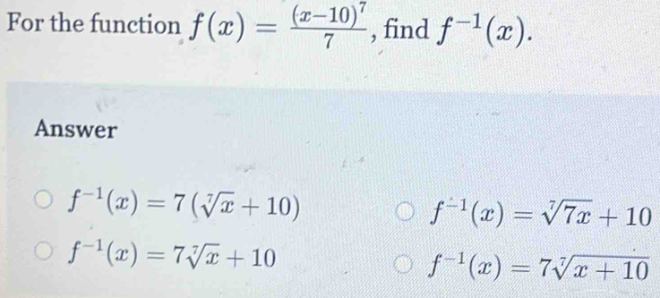 For the function f(x)=frac (x-10)^77 , find f^(-1)(x). 
Answer
f^(-1)(x)=7(sqrt[7](x)+10)
f^(-1)(x)=sqrt[7](7x)+10
f^(-1)(x)=7sqrt[7](x)+10
f^(-1)(x)=7sqrt[7](x+10)