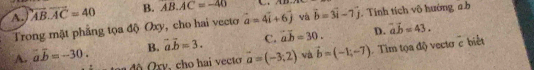 A. overleftrightarrow AB.vector AC=40 B. AB.AC=-40
Trong mặt phẳng tọa độ Oxy, cho hai vectơ vector a=4vector i+6vector j và vector b=3vector i-7vector j. Tính tích vô hướng ab
B. vector a.vector b=3.
C. overline ab=30. D. vector a.vector b=43.
A. vector a.vector b=-30. vector a=(-3;2) và vector b=(-1;-7) Tim tọa độ vectơc biết
n đ ộ Q xy, cho hai vecto