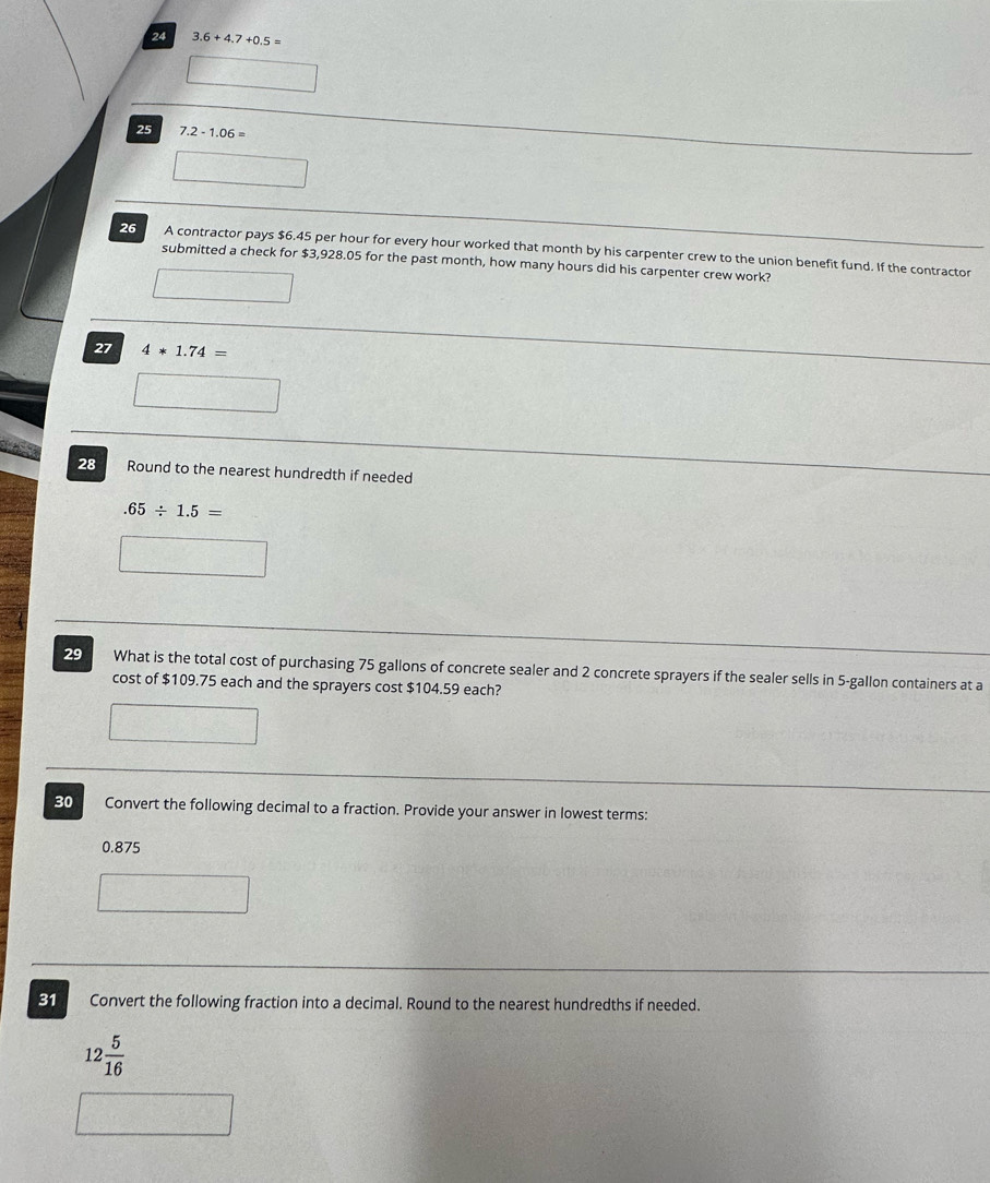 24 3.6+4.7+0.5=
25 7.2-1.06=
26 A contractor pays $6.45 per hour for every hour worked that month by his carpenter crew to the union benefit fund. If the contractor 
submitted a check for $3,928.05 for the past month, how many hours did his carpenter crew work? 
27 4*1.74=
28 Round to the nearest hundredth if needed.65/ 1.5=
29 What is the total cost of purchasing 75 gallons of concrete sealer and 2 concrete sprayers if the sealer sells in 5-gallon containers at a 
cost of $109.75 each and the sprayers cost $104.59 each? 
30 Convert the following decimal to a fraction. Provide your answer in lowest terms:
0.875
31 Convert the following fraction into a decimal. Round to the nearest hundredths if needed.
12 5/16 