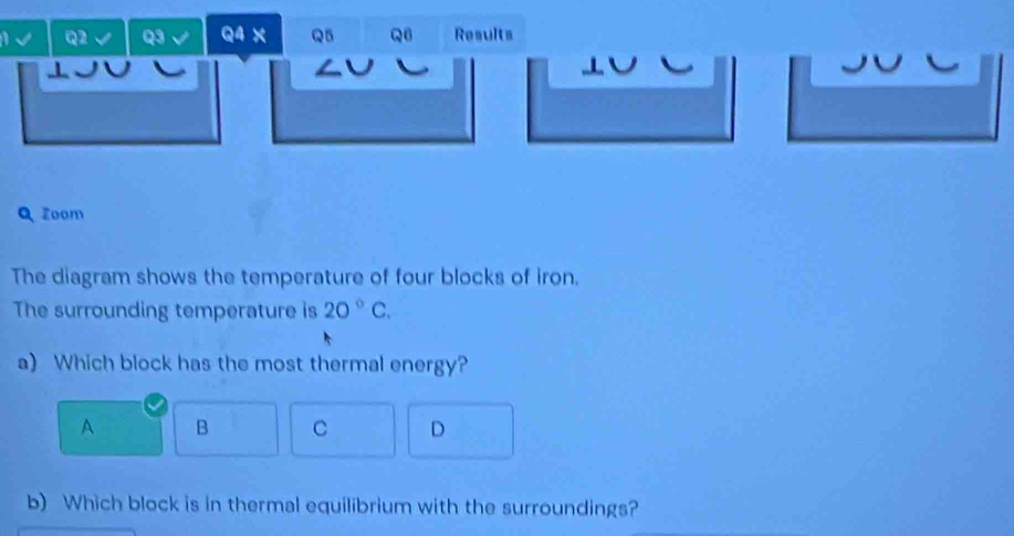 a Q2 Q3 Q4 X Q5 Q Results
a
Q Zoom
The diagram shows the temperature of four blocks of iron.
The surrounding temperature is 20°C. 
a) Which block has the most thermal energy?
A B C D
b) Which block is in thermal equilibrium with the surroundings?