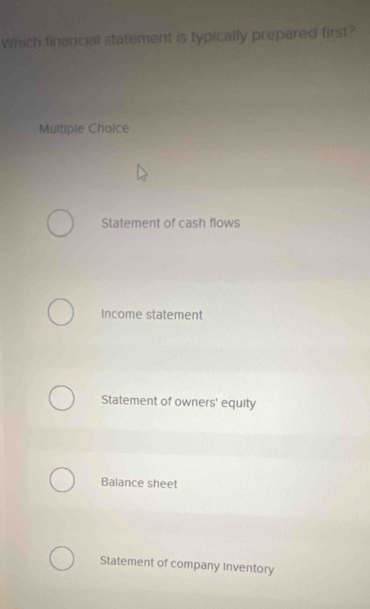 Which financial statement is typically prepared first?
Multiple Choice
Statement of cash flows
Income statement
Statement of owners' equity
Balance sheet
Statement of company Inventory